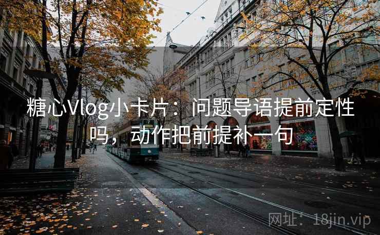 糖心Vlog小卡片：问题导语提前定性吗，动作把前提补一句