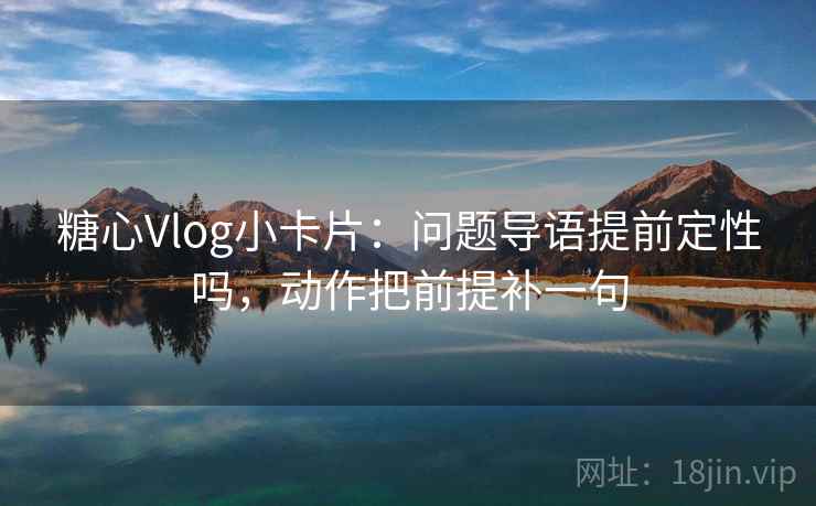 糖心Vlog小卡片：问题导语提前定性吗，动作把前提补一句