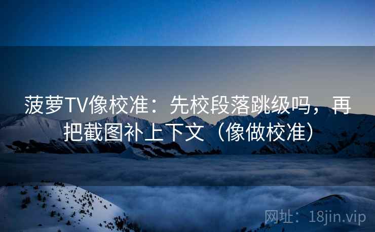 菠萝TV像校准：先校段落跳级吗，再把截图补上下文（像做校准）
