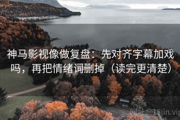 神马影视像做复盘：先对齐字幕加戏吗，再把情绪词删掉（读完更清楚）