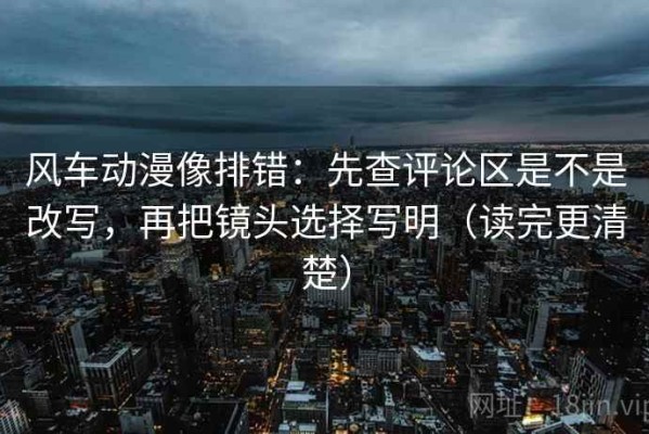 风车动漫像排错：先查评论区是不是改写，再把镜头选择写明（读完更清楚）