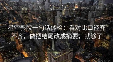 星空影院一句话体检：看对比口径齐不齐，做把结尾改成摘要，就够了