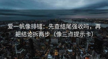 爱一帆像排错：先查结尾强收吗，再把结论拆两步（像三点提示卡）