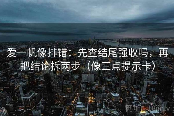 爱一帆像排错：先查结尾强收吗，再把结论拆两步（像三点提示卡）