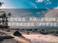 神马电影短复盘：先确认段落越级了吗，再把情绪词拿掉（读完更清楚）