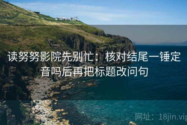 读努努影院先别忙：核对结尾一锤定音吗后再把标题改问句