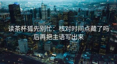 读茶杯狐先别忙：核对时间点藏了吗后再把主语写出来