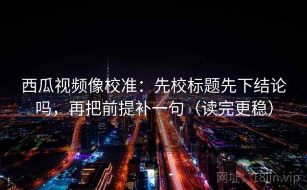 西瓜视频像校准：先校标题先下结论吗，再把前提补一句（读完更稳）
