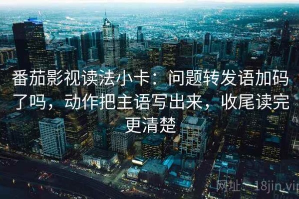 番茄影视读法小卡：问题转发语加码了吗，动作把主语写出来，收尾读完更清楚
