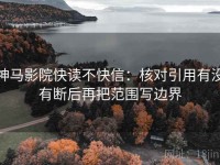 神马影院快读不快信：核对引用有没有断后再把范围写边界