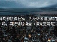神马影院像校准：先校转发语加码了吗，再把轴线读全（读完更清楚）