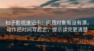 柚子影视速记卡：问题对象有没有漂，动作把时间写起止，提示读完更清楚