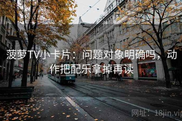 菠萝TV小卡片：问题对象明确吗，动作把配乐拿掉再读