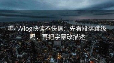 糖心Vlog快读不快信：先看段落跳级吗，再把字幕改描述
