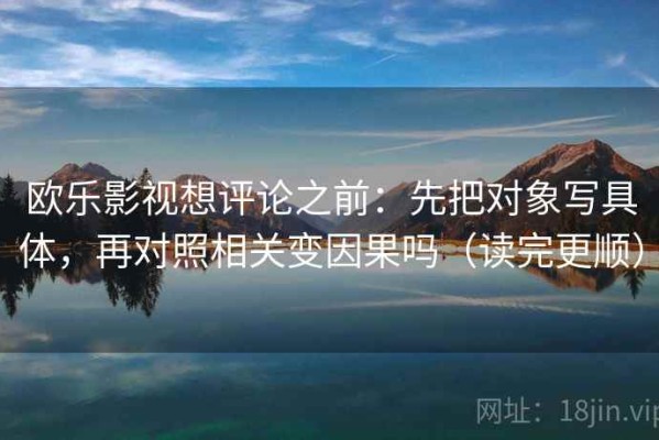 欧乐影视想评论之前：先把对象写具体，再对照相关变因果吗（读完更顺）