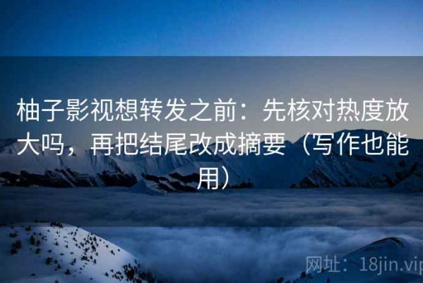 柚子影视想转发之前：先核对热度放大吗，再把结尾改成摘要（写作也能用）