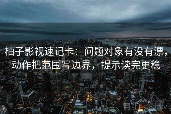 柚子影视速记卡：问题对象有没有漂，动作把范围写边界，提示读完更稳