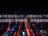柚子影视读法小卡：问题单位标了吗，动作把配乐拿掉再读，收尾像做排错