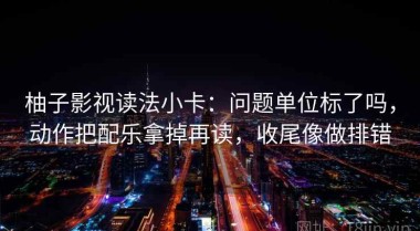 柚子影视读法小卡：问题单位标了吗，动作把配乐拿掉再读，收尾像做排错