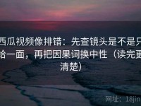西瓜视频像排错：先查镜头是不是只给一面，再把因果词换中性（读完更清楚）