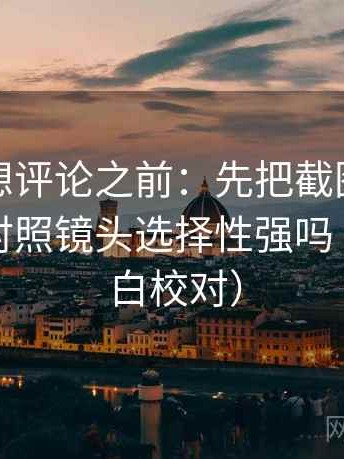 微密圈想评论之前：先把截图补上下文，再对照镜头选择性强吗（像做旁白校对）