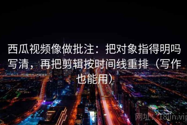西瓜视频像做批注：把对象指得明吗写清，再把剪辑按时间线重排（写作也能用）