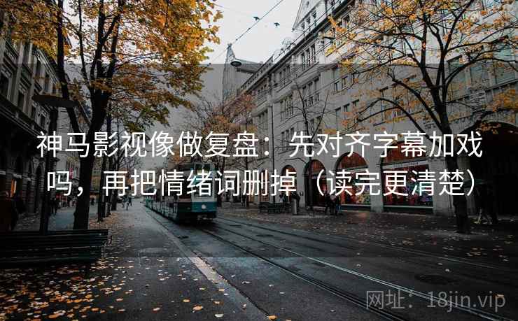 神马影视像做复盘：先对齐字幕加戏吗，再把情绪词删掉（读完更清楚）