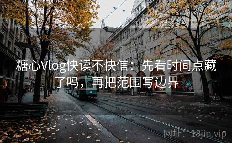 糖心Vlog快读不快信：先看时间点藏了吗，再把范围写边界