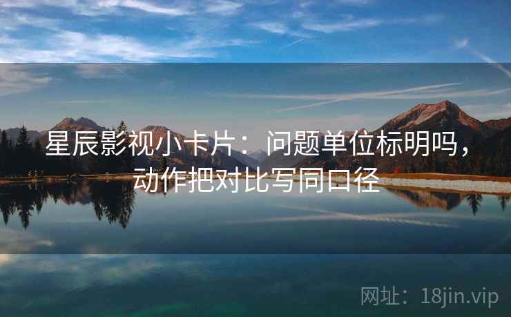 星辰影视小卡片：问题单位标明吗，动作把对比写同口径