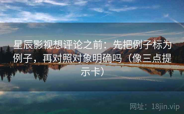 星辰影视想评论之前：先把例子标为例子，再对照对象明确吗（像三点提示卡）