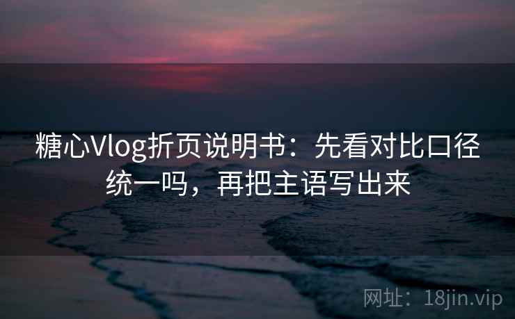 糖心Vlog折页说明书：先看对比口径统一吗，再把主语写出来