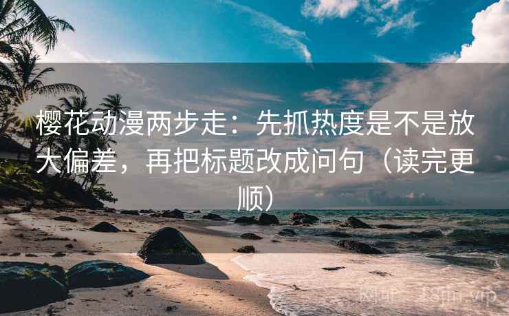樱花动漫两步走：先抓热度是不是放大偏差，再把标题改成问句（读完更顺）