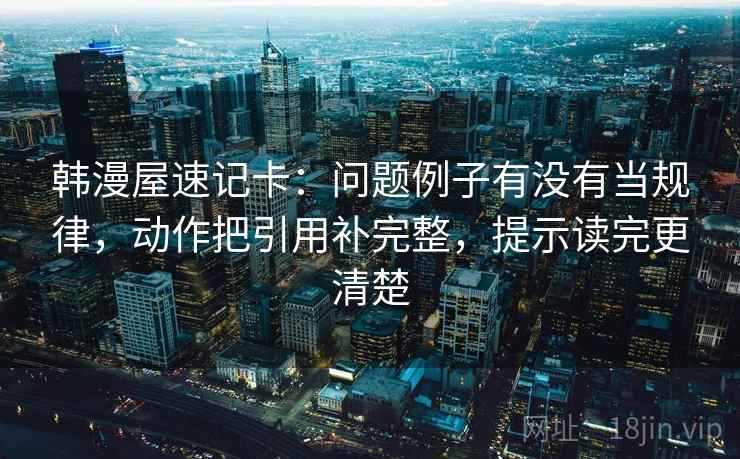韩漫屋速记卡：问题例子有没有当规律，动作把引用补完整，提示读完更清楚