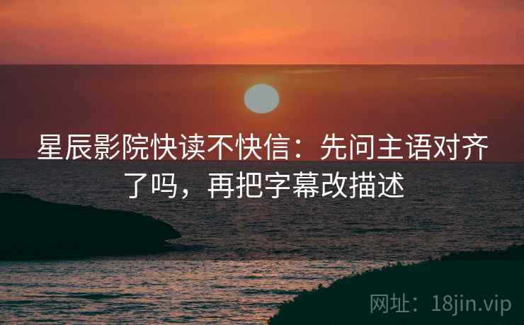 星辰影院快读不快信：先问主语对齐了吗，再把字幕改描述