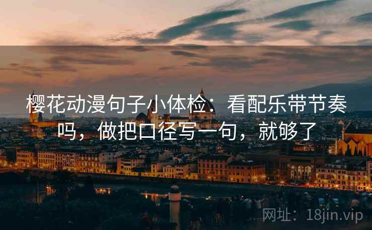 樱花动漫句子小体检：看配乐带节奏吗，做把口径写一句，就够了