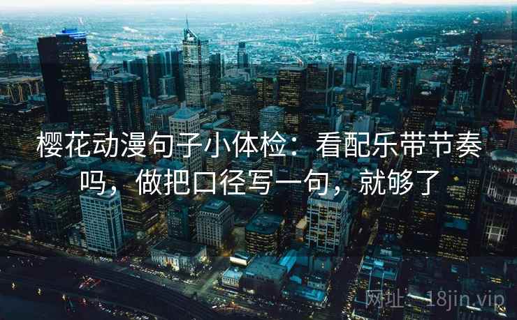 樱花动漫句子小体检：看配乐带节奏吗，做把口径写一句，就够了