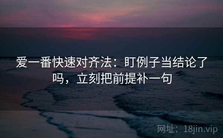 爱一番快速对齐法：盯例子当结论了吗，立刻把前提补一句