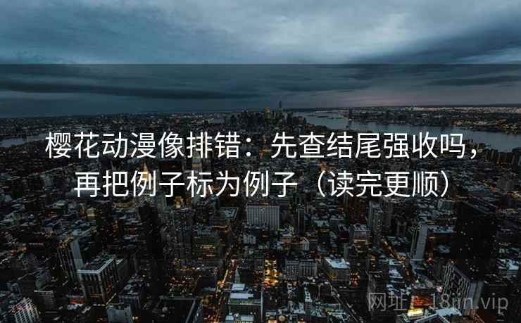 樱花动漫像排错：先查结尾强收吗，再把例子标为例子（读完更顺）