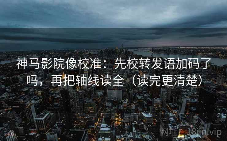 神马影院像校准：先校转发语加码了吗，再把轴线读全（读完更清楚）