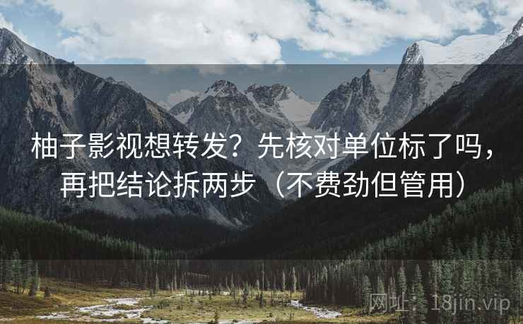 柚子影视想转发？先核对单位标了吗，再把结论拆两步（不费劲但管用）