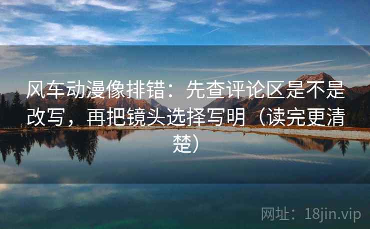 风车动漫像排错：先查评论区是不是改写，再把镜头选择写明（读完更清楚）