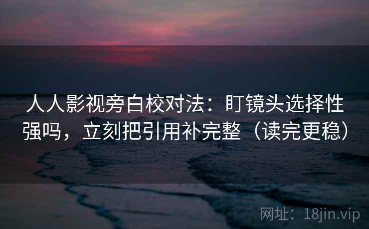 人人影视旁白校对法：盯镜头选择性强吗，立刻把引用补完整（读完更稳）