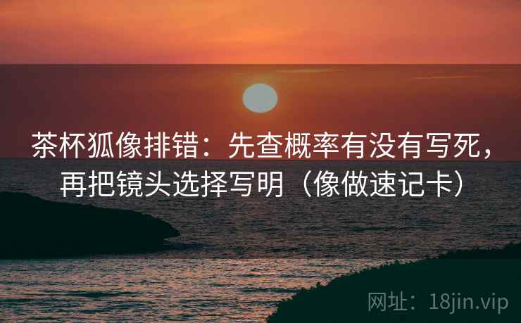 茶杯狐像排错：先查概率有没有写死，再把镜头选择写明（像做速记卡）