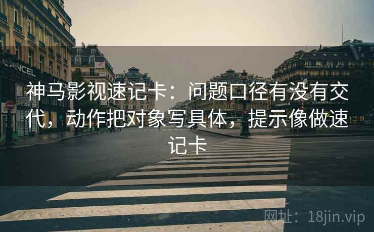 神马影视速记卡：问题口径有没有交代，动作把对象写具体，提示像做速记卡