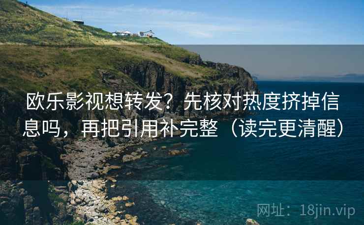欧乐影视想转发？先核对热度挤掉信息吗，再把引用补完整（读完更清醒）