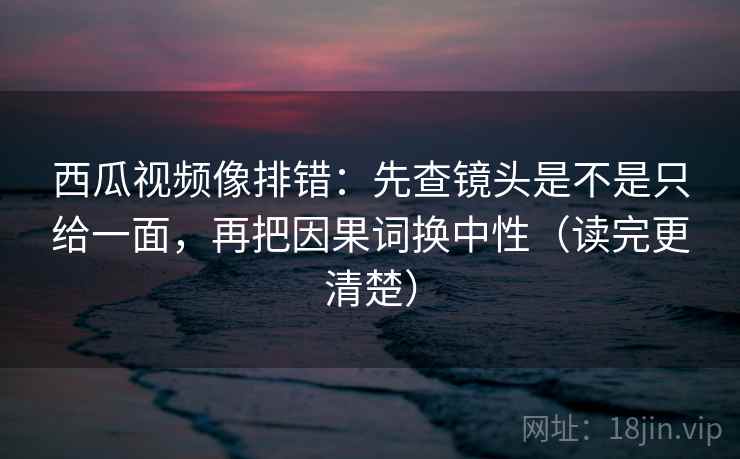 西瓜视频像排错：先查镜头是不是只给一面，再把因果词换中性（读完更清楚）