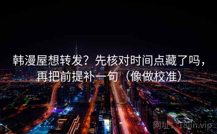 韩漫屋想转发？先核对时间点藏了吗，再把前提补一句（像做校准）