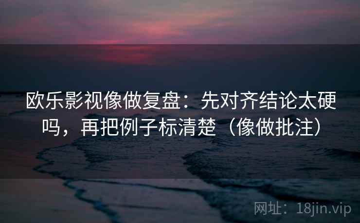 欧乐影视像做复盘：先对齐结论太硬吗，再把例子标清楚（像做批注）