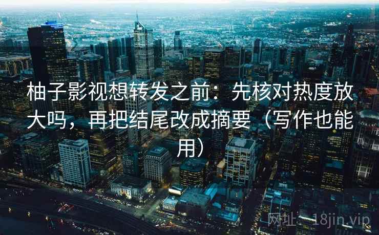 柚子影视想转发之前：先核对热度放大吗，再把结尾改成摘要（写作也能用）