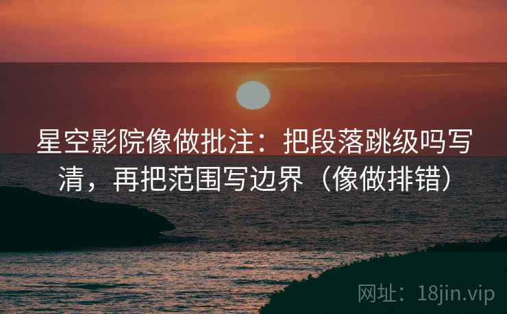星空影院像做批注：把段落跳级吗写清，再把范围写边界（像做排错）